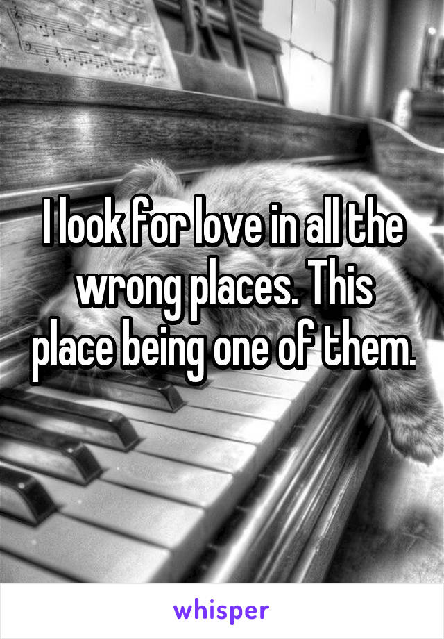 I look for love in all the wrong places. This place being one of them. 