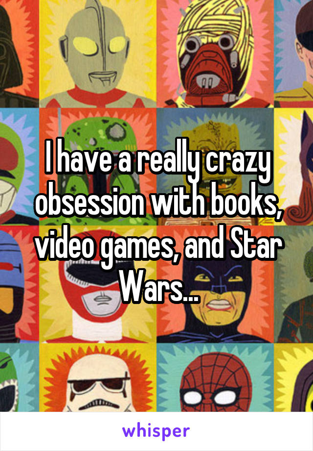 I have a really crazy obsession with books, video games, and Star Wars...