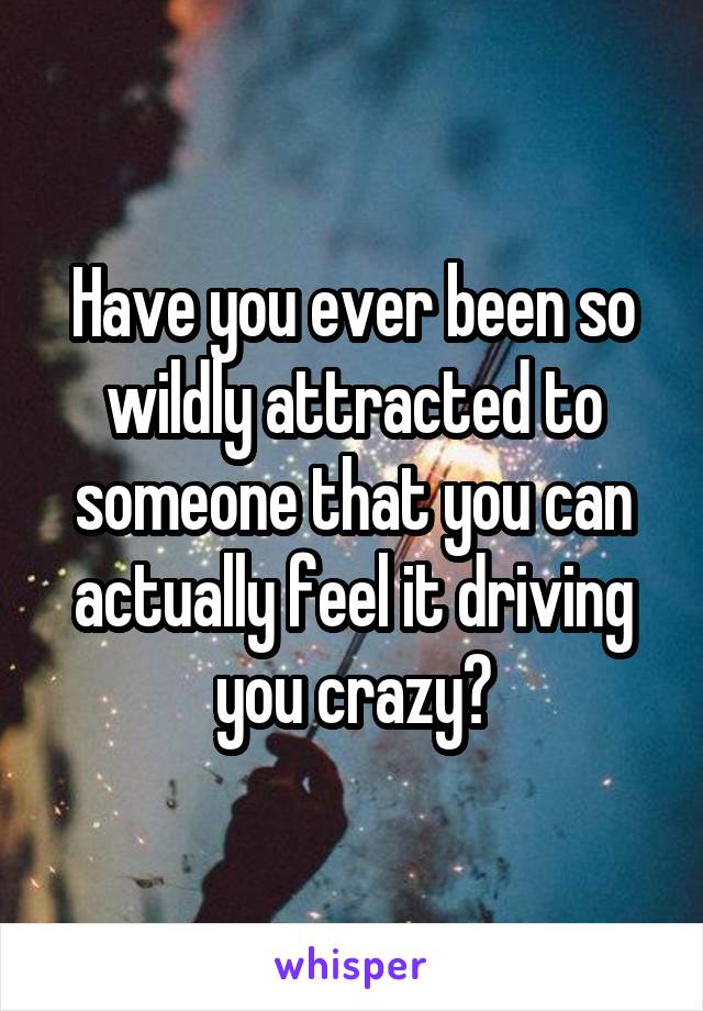 Have you ever been so wildly attracted to someone that you can actually feel it driving you crazy?