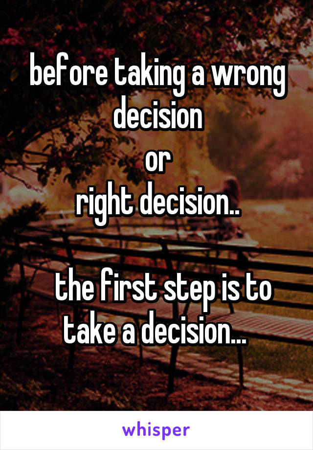 before taking a wrong decision
 or 
right decision..

  the first step is to take a decision... 
