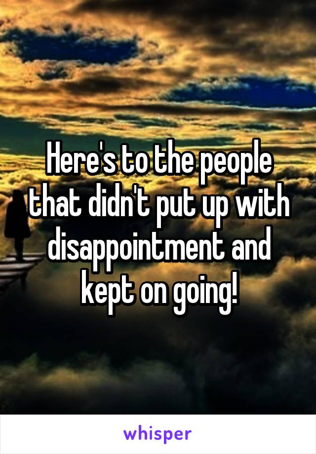 Here's to the people that didn't put up with disappointment and kept on going!