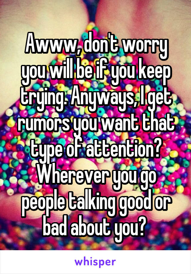 Awww, don't worry you will be if you keep trying. Anyways, I get rumors you want that type of attention? Wherever you go people talking good or bad about you? 