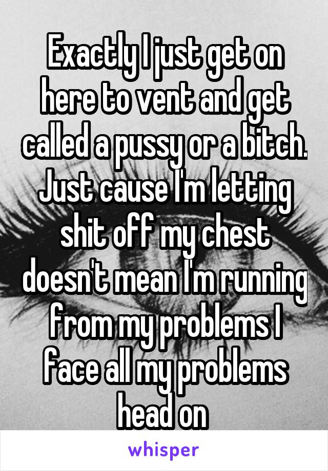 Exactly I just get on here to vent and get called a pussy or a bitch. Just cause I'm letting shit off my chest doesn't mean I'm running from my problems I face all my problems head on 