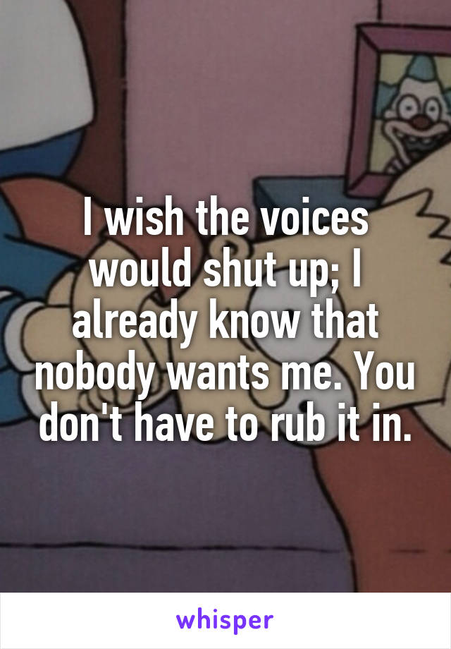 I wish the voices would shut up; I already know that nobody wants me. You don't have to rub it in.