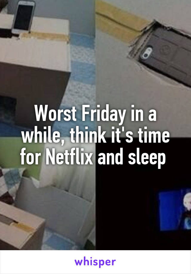 Worst Friday in a while, think it's time for Netflix and sleep 