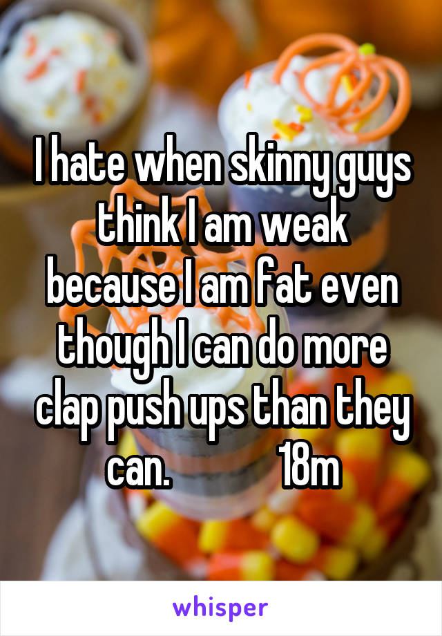 I hate when skinny guys think I am weak because I am fat even though I can do more clap push ups than they can.             18m