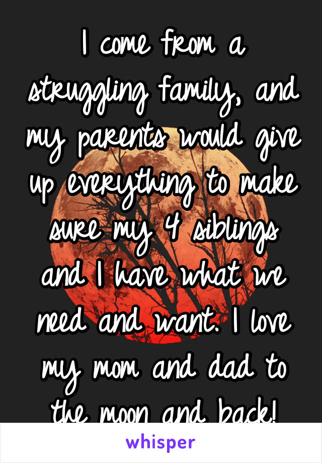 I come from a struggling family, and my parents would give up everything to make sure my 4 siblings and I have what we need and want. I love my mom and dad to the moon and back!