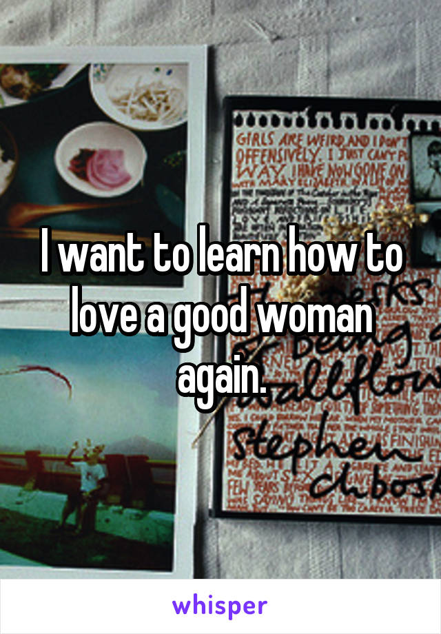 I want to learn how to love a good woman again.