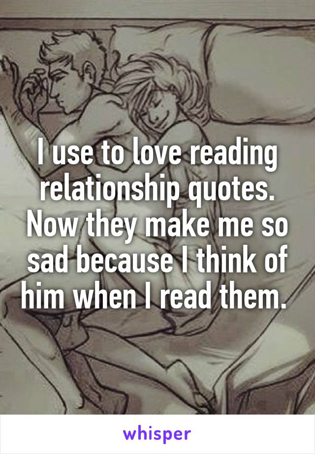 I use to love reading relationship quotes. Now they make me so sad because I think of him when I read them. 