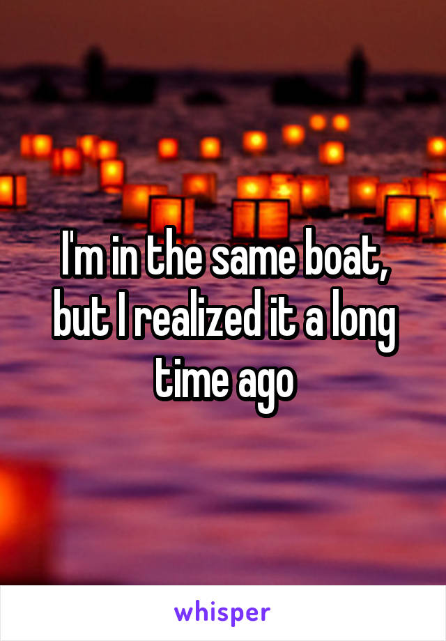 I'm in the same boat, but I realized it a long time ago