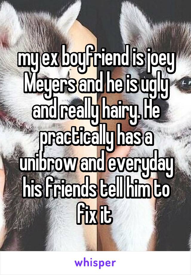 my ex boyfriend is joey Meyers and he is ugly and really hairy. He practically has a unibrow and everyday his friends tell him to fix it 