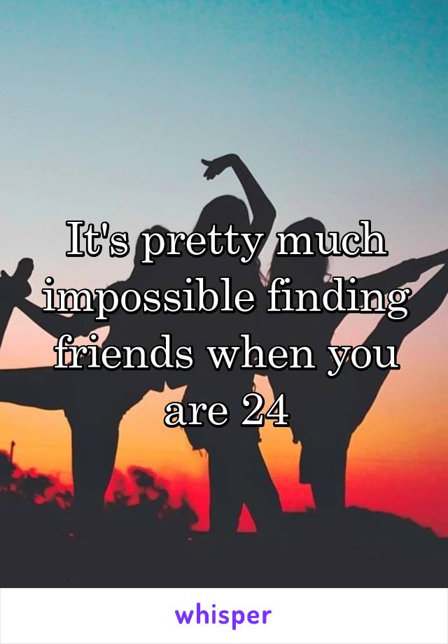 It's pretty much impossible finding friends when you are 24