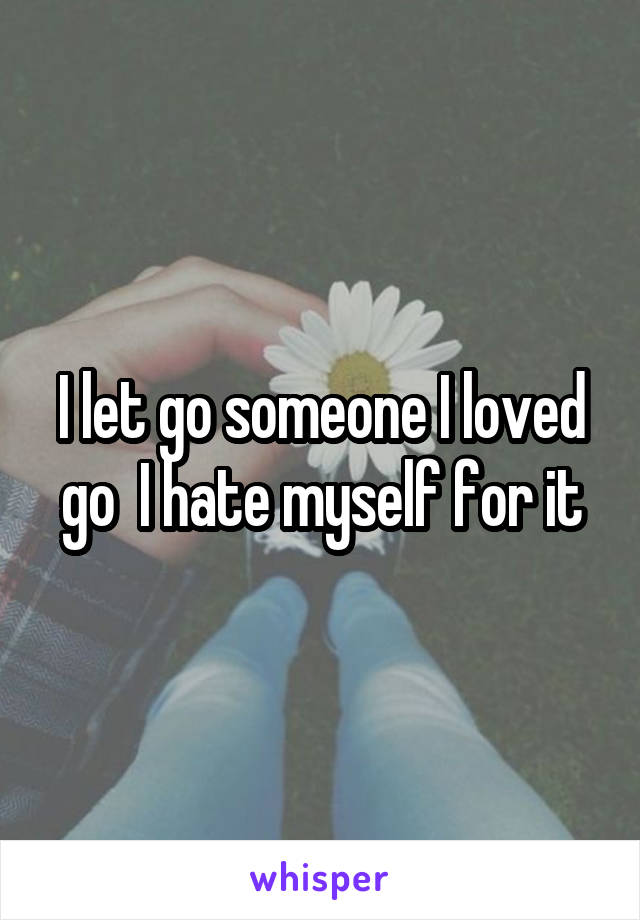 I let go someone I loved go  I hate myself for it