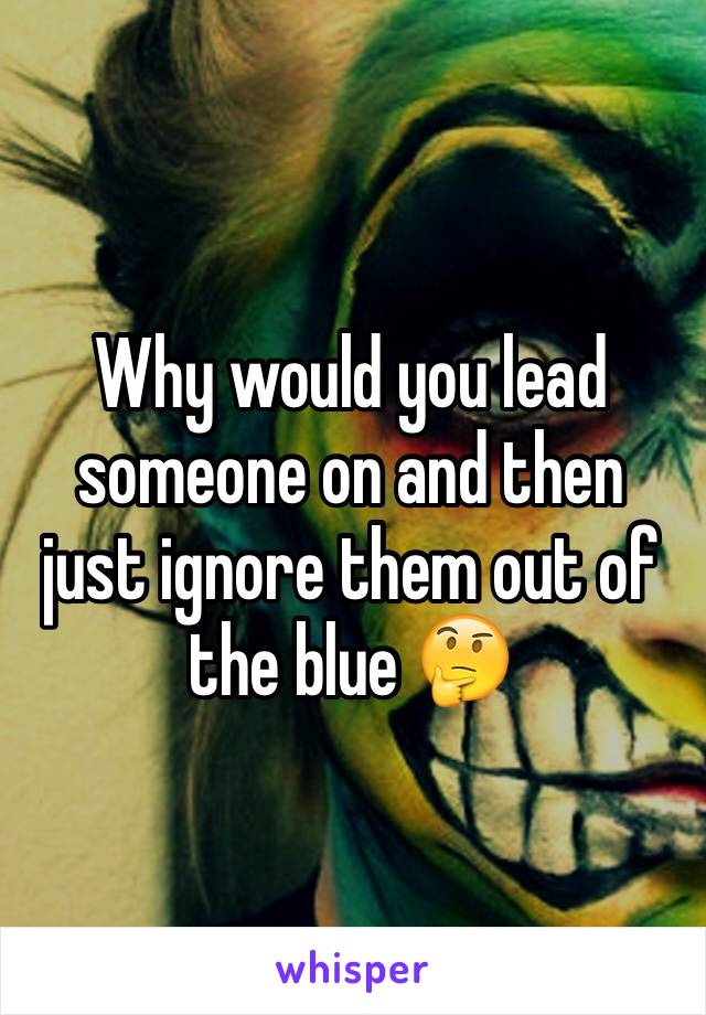 Why would you lead someone on and then just ignore them out of the blue 🤔