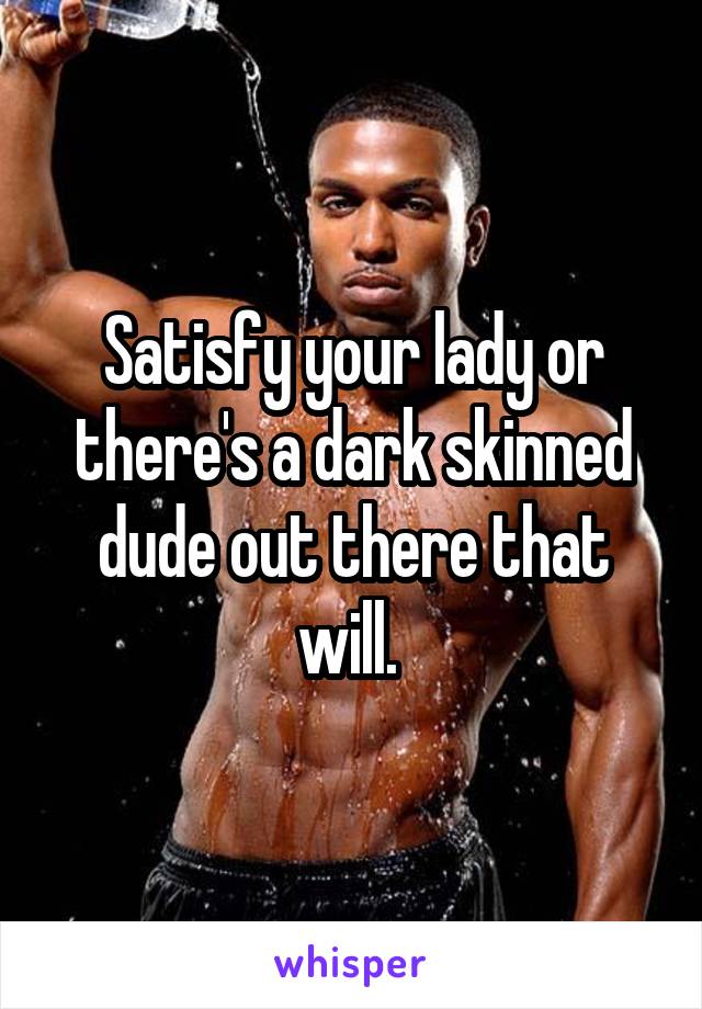 Satisfy your lady or there's a dark skinned dude out there that will. 