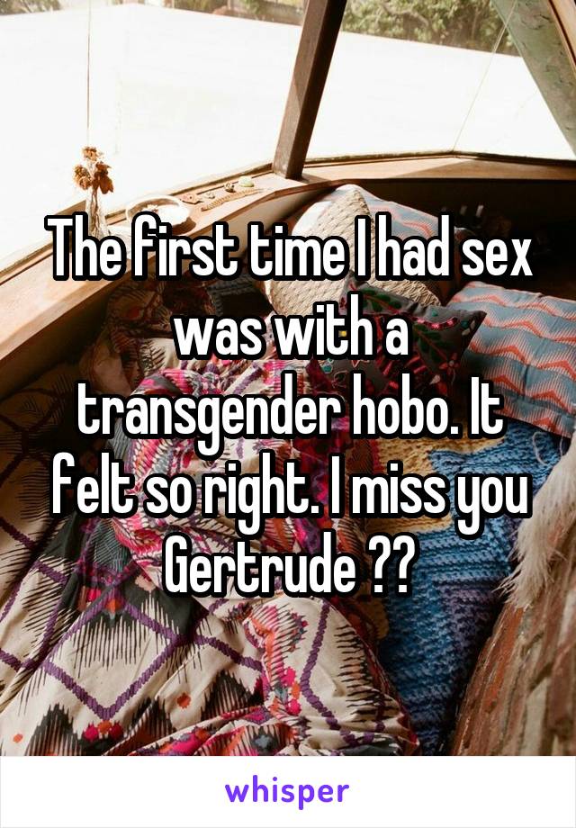 The first time I had sex was with a transgender hobo. It felt so right. I miss you Gertrude ❤️