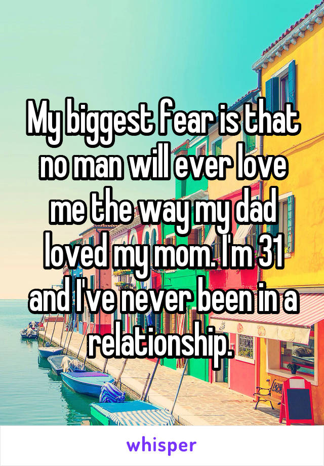 My biggest fear is that no man will ever love me the way my dad loved my mom. I'm 31 and I've never been in a relationship. 