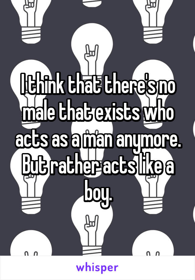 I think that there's no male that exists who acts as a man anymore. But rather acts like a boy.