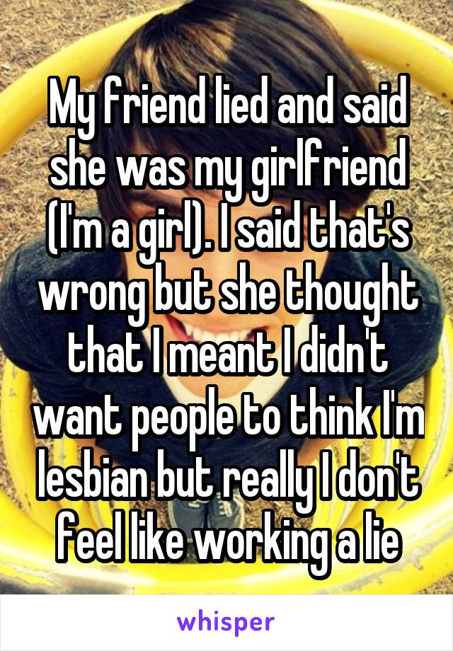 My friend lied and said she was my girlfriend (I'm a girl). I said that's wrong but she thought that I meant I didn't want people to think I'm lesbian but really I don't feel like working a lie