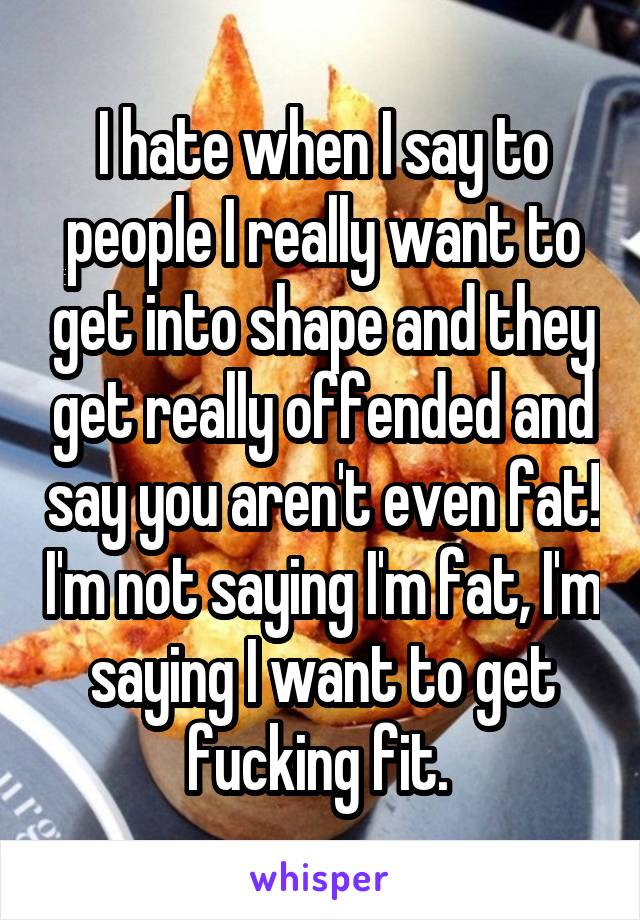 I hate when I say to people I really want to get into shape and they get really offended and say you aren't even fat! I'm not saying I'm fat, I'm saying I want to get fucking fit. 