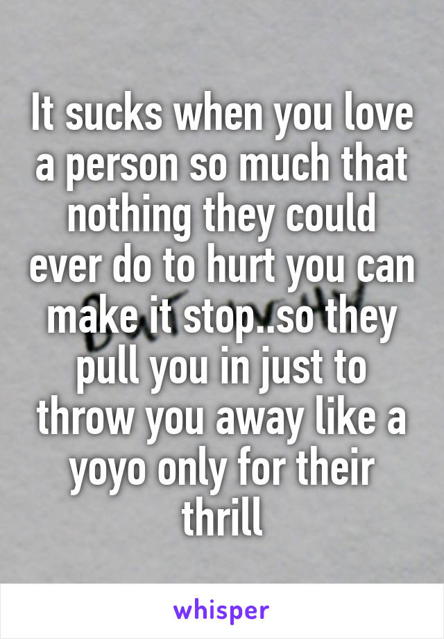 It sucks when you love a person so much that nothing they could ever do to hurt you can make it stop..so they pull you in just to throw you away like a yoyo only for their thrill