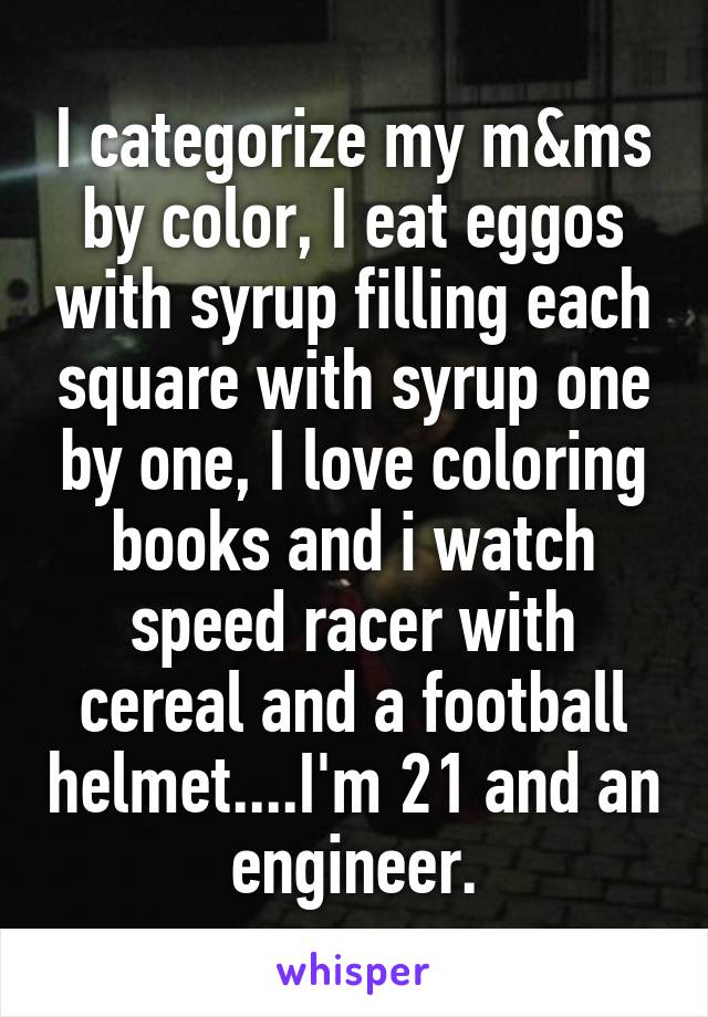 I categorize my m&ms by color, I eat eggos with syrup filling each square with syrup one by one, I love coloring books and i watch speed racer with cereal and a football helmet....I'm 21 and an engineer.