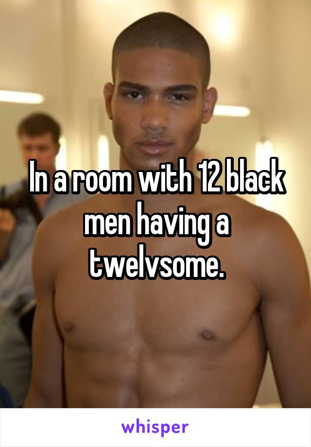 In a room with 12 black men having a twelvsome.