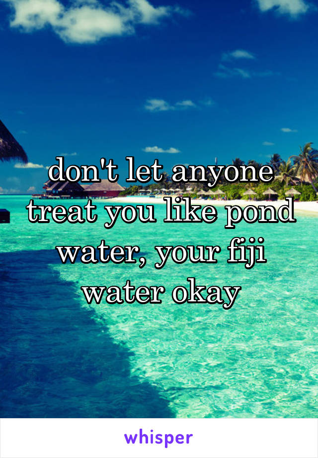 don't let anyone treat you like pond water, your fiji water okay