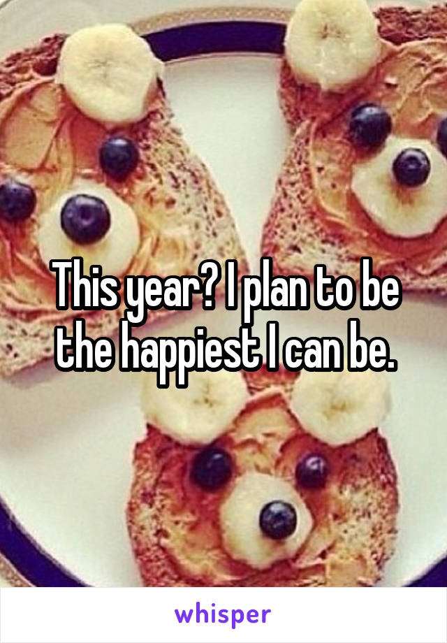 This year? I plan to be the happiest I can be.