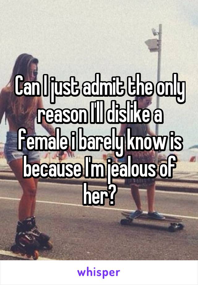 Can I just admit the only reason I'll dislike a female i barely know is because I'm jealous of her?