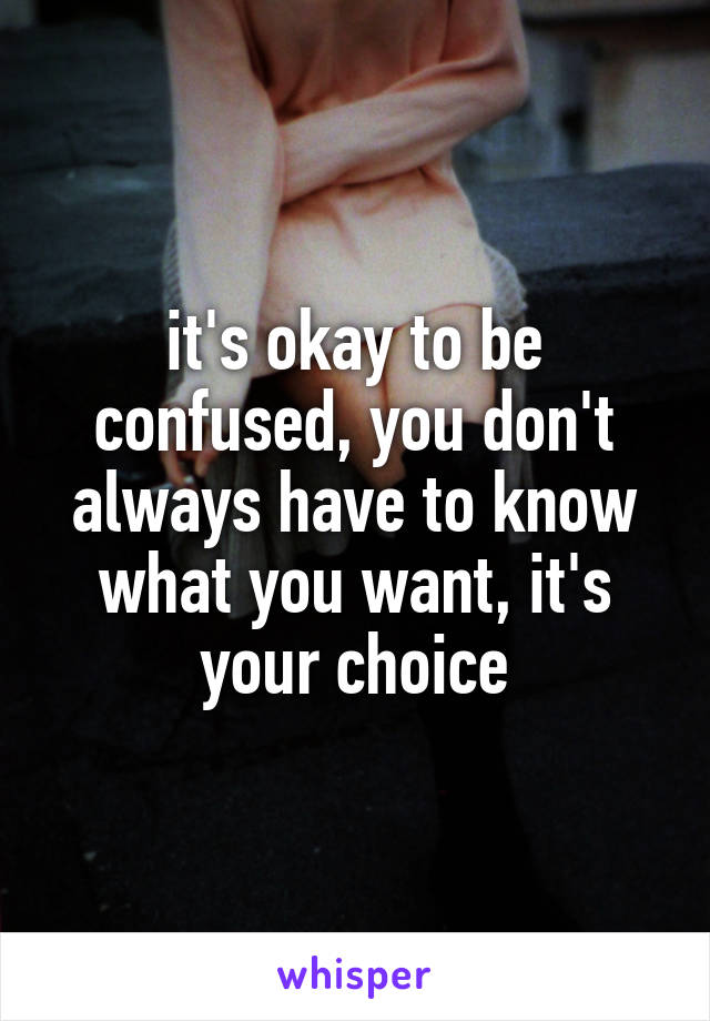 it's okay to be confused, you don't always have to know what you want, it's your choice