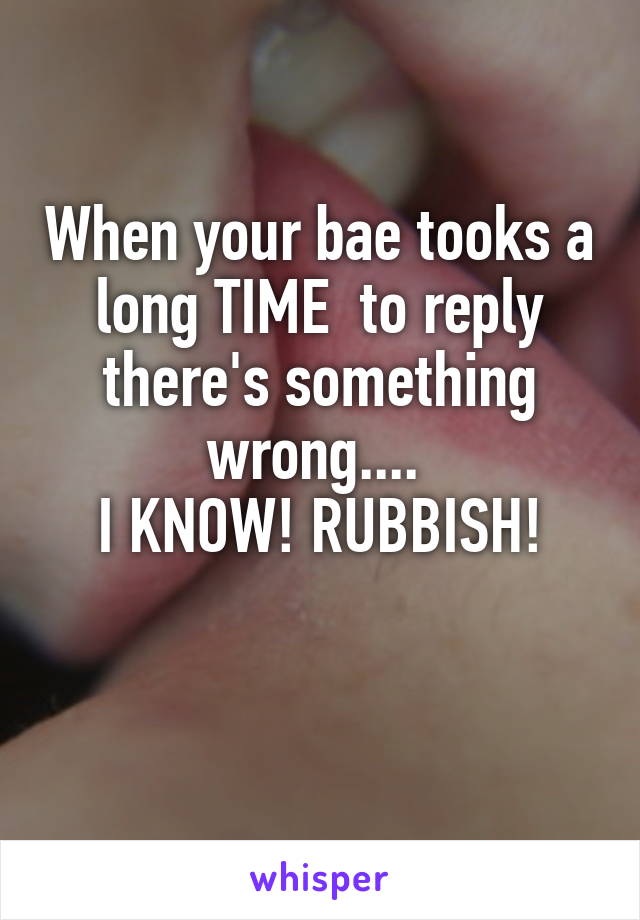 When your bae tooks a long TIME  to reply there's something wrong.... 
I KNOW! RUBBISH!

