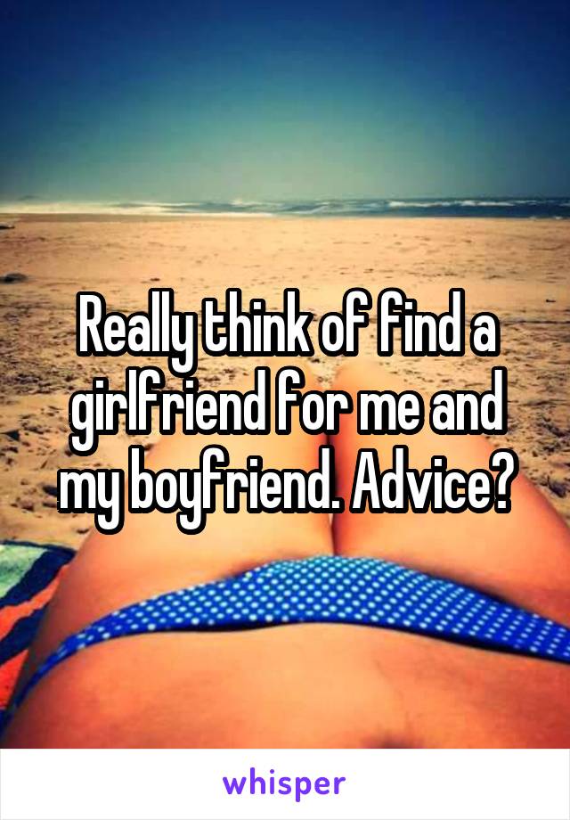 Really think of find a girlfriend for me and my boyfriend. Advice?