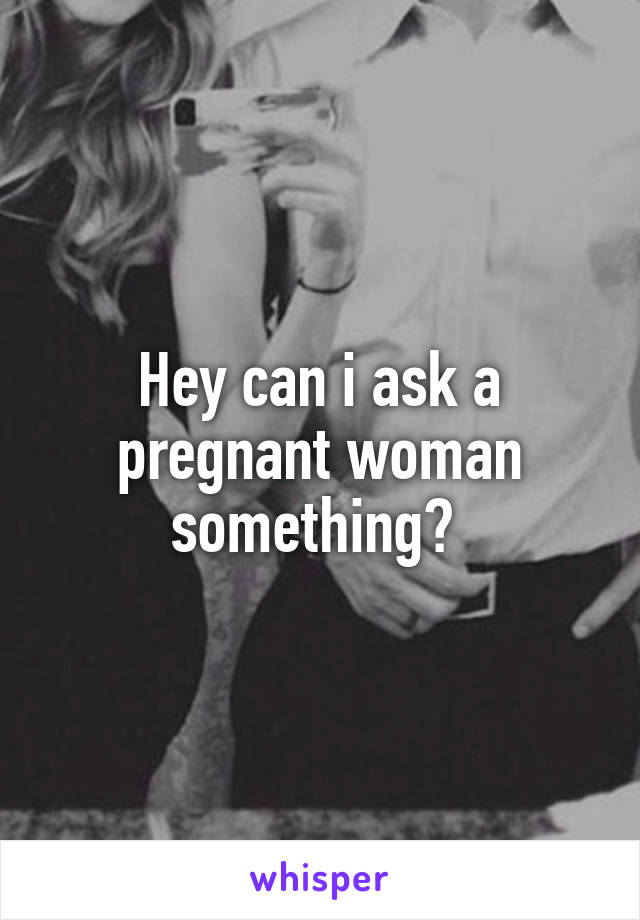 Hey can i ask a pregnant woman something? 