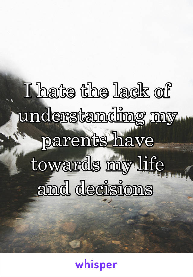 I hate the lack of understanding my parents have towards my life and decisions 