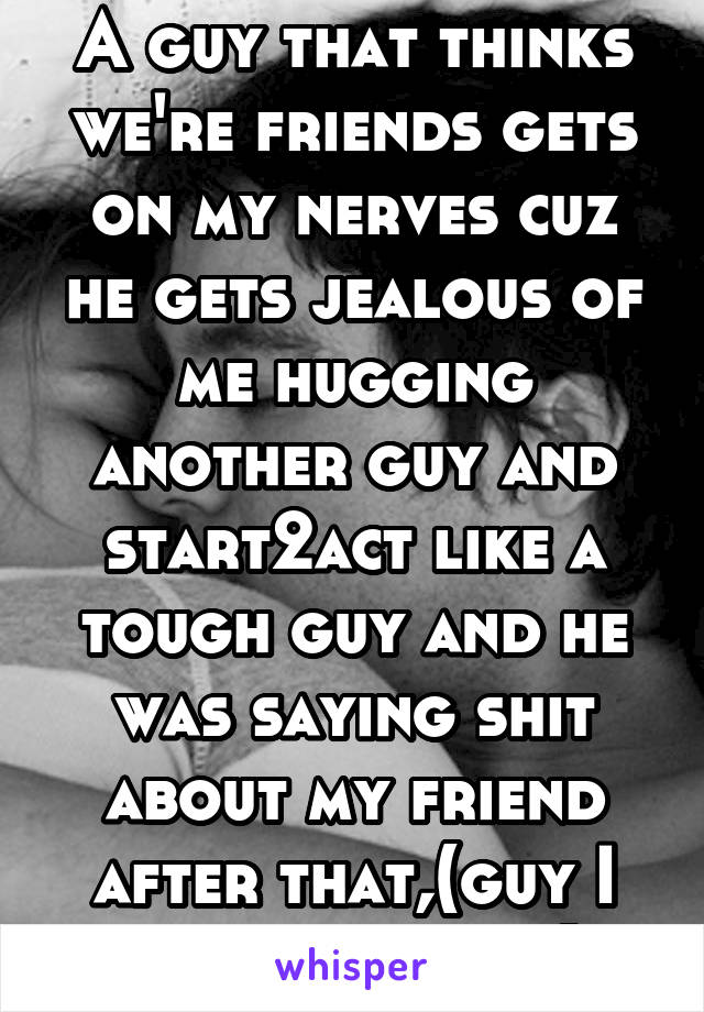 A guy that thinks we're friends gets on my nerves cuz he gets jealous of me hugging another guy and start2act like a tough guy and he was saying shit about my friend after that,(guy I gave a hug to)