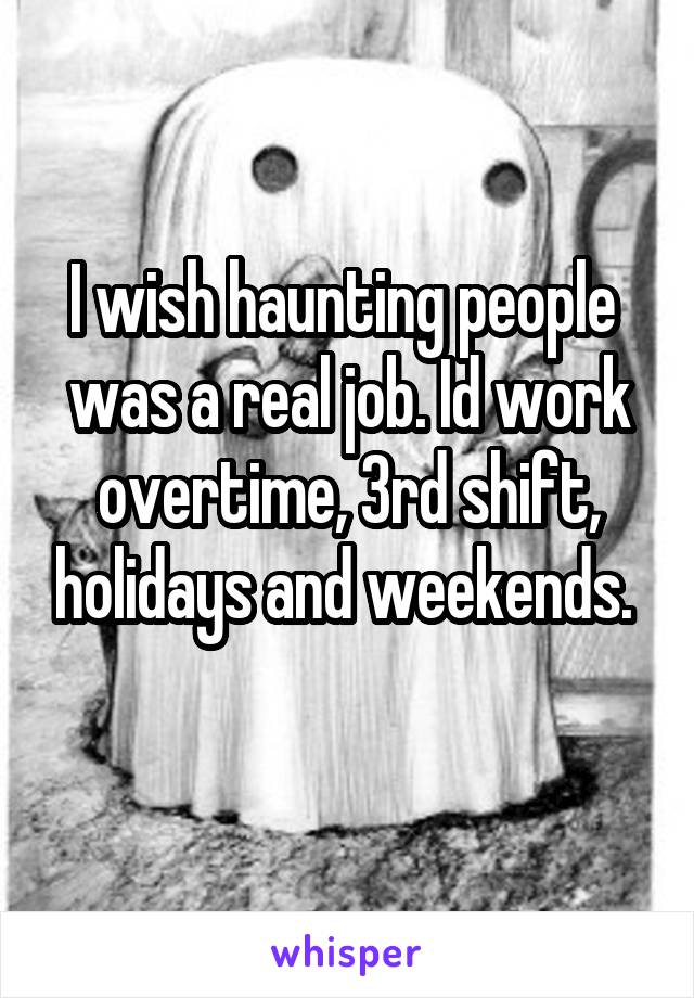 I wish haunting people  was a real job. Id work overtime, 3rd shift, holidays and weekends. 
