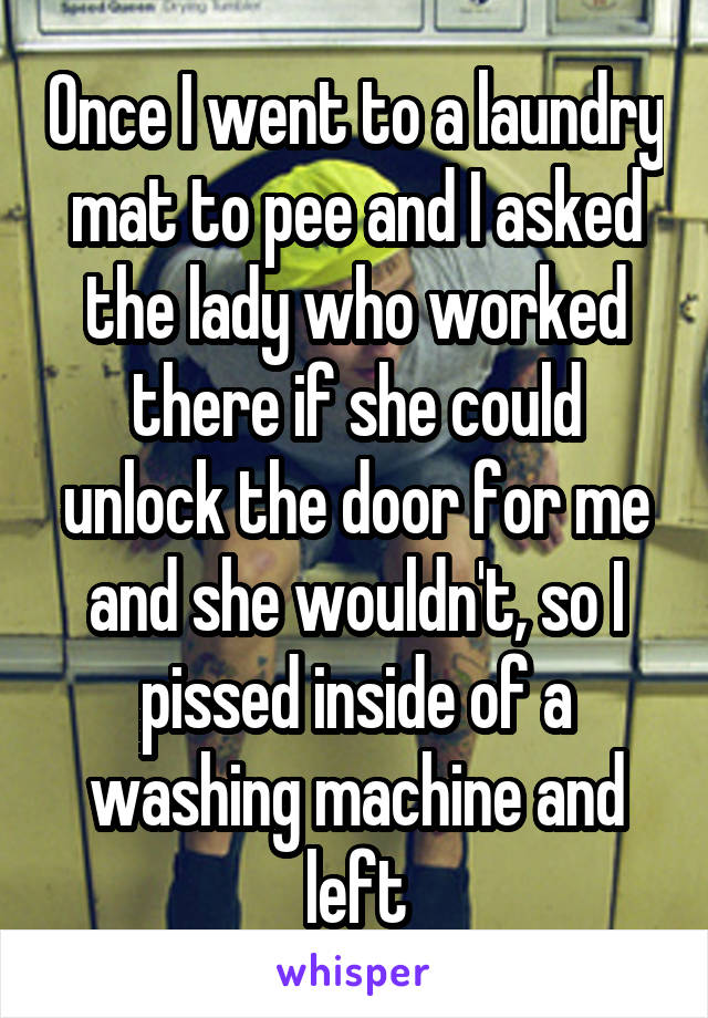 Once I went to a laundry mat to pee and I asked the lady who worked there if she could unlock the door for me and she wouldn't, so I pissed inside of a washing machine and left