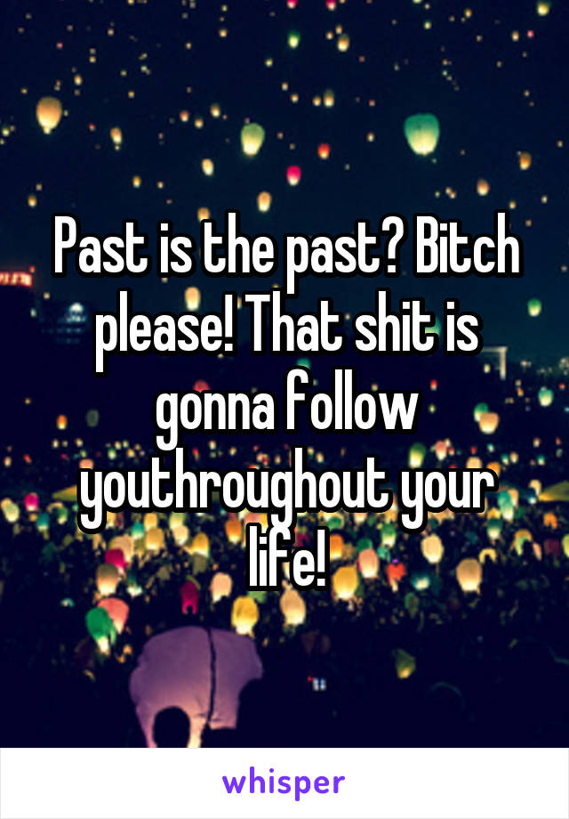 Past is the past? Bitch please! That shit is gonna follow youthroughout your life!