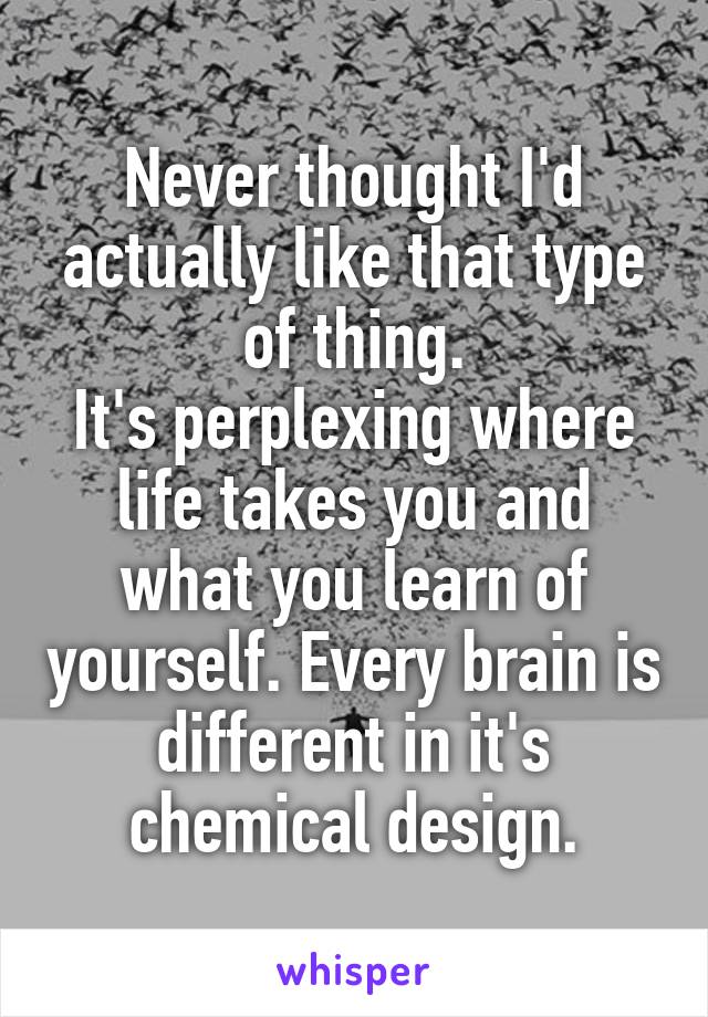 Never thought I'd actually like that type of thing.
It's perplexing where life takes you and what you learn of yourself. Every brain is different in it's chemical design.