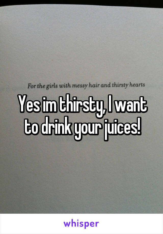 Yes im thirsty, I want to drink your juices!