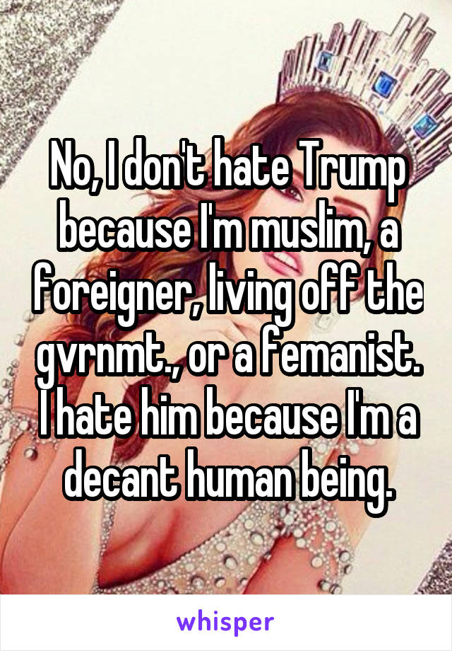 No, I don't hate Trump because I'm muslim, a foreigner, living off the gvrnmt., or a femanist. I hate him because I'm a decant human being.