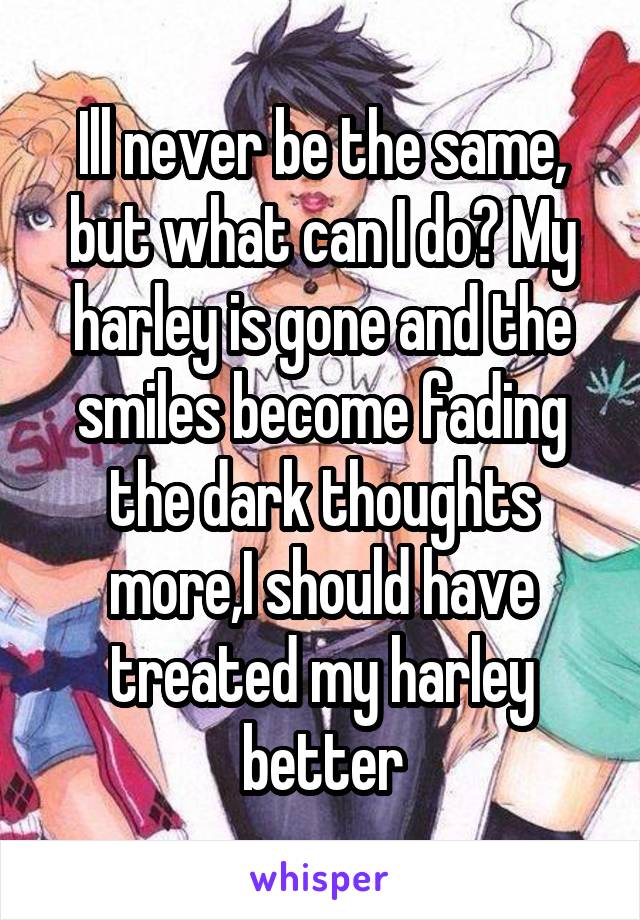 Ill never be the same, but what can I do? My harley is gone and the smiles become fading the dark thoughts more,I should have treated my harley better