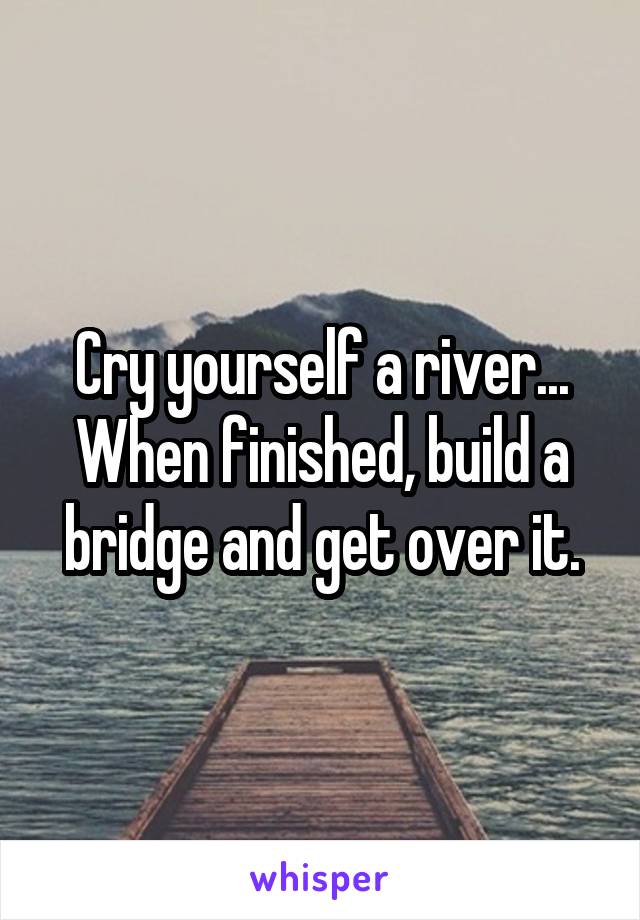 Cry yourself a river... When finished, build a bridge and get over it.