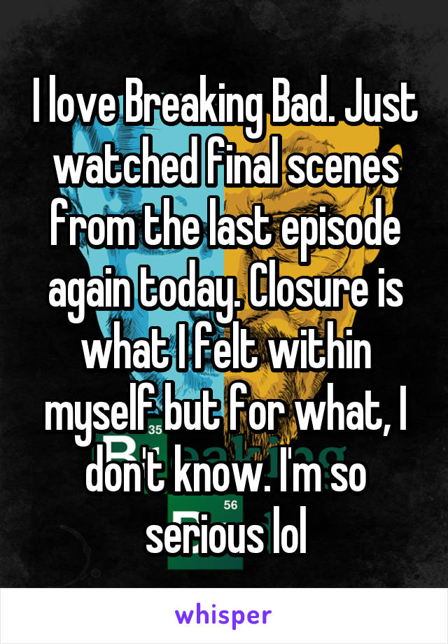 I love Breaking Bad. Just watched final scenes from the last episode again today. Closure is what I felt within myself but for what, I don't know. I'm so serious lol