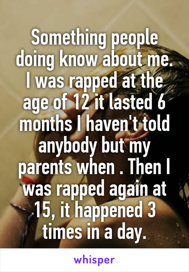 Something people doing know about me. I was rapped at the age of 12 it lasted 6 months I haven't told anybody but my parents when . Then I was rapped again at 15, it happened 3 times in a day.