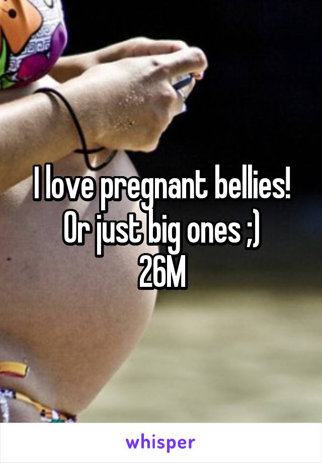 I love pregnant bellies! Or just big ones ;)
26M