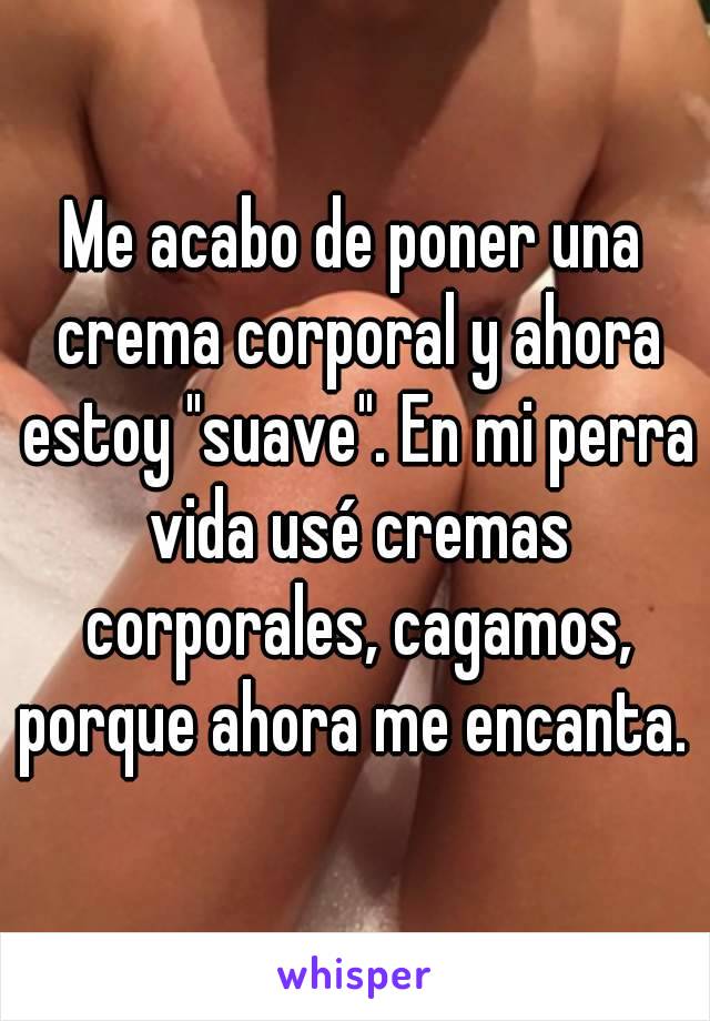 Me acabo de poner una crema corporal y ahora estoy "suave". En mi perra vida usé cremas corporales, cagamos, porque ahora me encanta. 