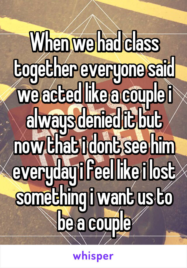 When we had class together everyone said we acted like a couple i always denied it but now that i dont see him everyday i feel like i lost something i want us to be a couple