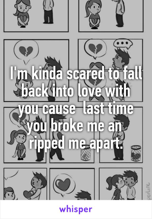 I'm kinda scared to fall back into love with you cause  last time you broke me an  ripped me apart.